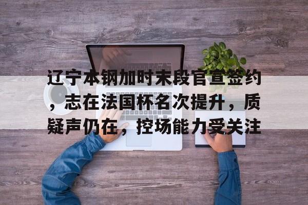 爱游戏官方平台关于辽宁本钢加时末段官宣签约，志在法国杯名次提升，质疑声仍在，控场能力受关注的信息
